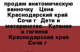 продам анатомическую ванночку › Цена ­ 500 - Краснодарский край, Сочи г. Дети и материнство » Купание и гигиена   . Краснодарский край,Сочи г.